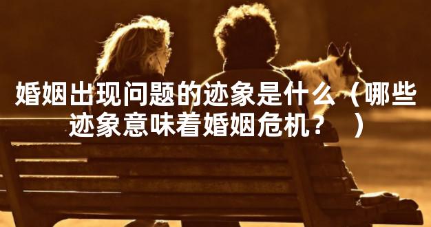 婚姻出现问题的迹象是什么（哪些迹象意味着婚姻危